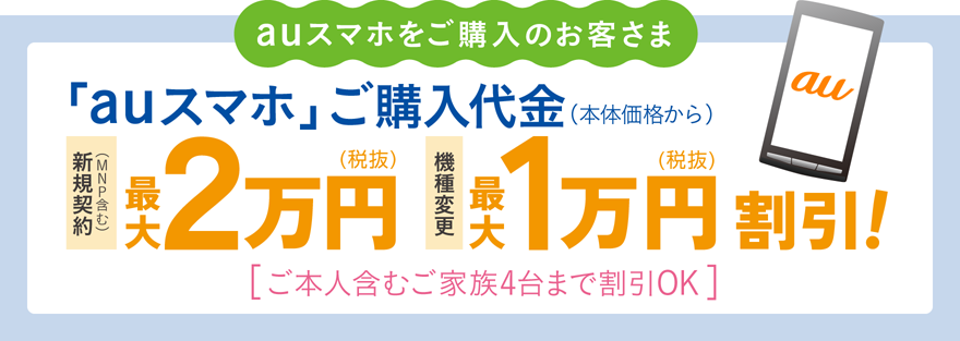 auスマホをご購入のお客さま　「auスマホ」ご購入代金（本体価格から）新規契約（MNP含む）・最大2万円（税抜）機種変更・最大1万円（税抜き）割引！[ご本人含むご家族4台まで割引きOK]