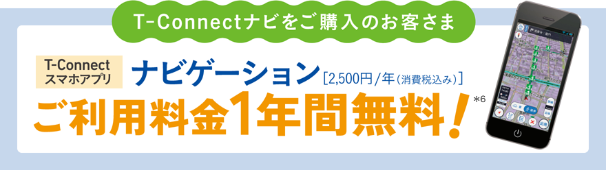 T-Connectナビをご購入のお客さま　T-Connectスマホアプリ・ナビゲーション[2,500円/年（消費税込み）]ご利用料金1年間無料！*6